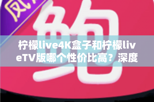柠檬live4K盒子和柠檬liveTV版哪个性价比高？深度对比分析帮你选对不选贵