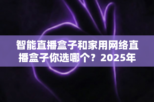 智能直播盒子和家用网络直播盒子你选哪个?2025年最新选购指南帮你一次搞懂 智能直播盒子和家用网络直播盒子你选哪个?2025年最新选购指南帮你一次搞懂