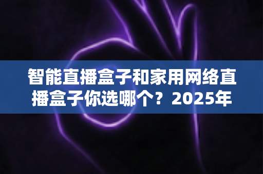 智能直播盒子和家用网络直播盒子你选哪个?2025年最新选购指南帮你一次搞懂 智能直播盒子和家用网络直播盒子你选哪个?2025年最新选购指南帮你一次搞懂