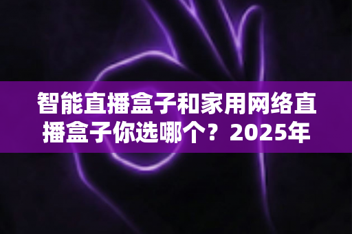 智能直播盒子和家用网络直播盒子你选哪个？2025年最新选购指南帮你一次搞懂