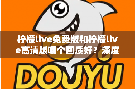 柠檬live免费版和柠檬live高清版哪个画质好?深度对比解析帮你选对版本 柠檬live免费版和柠檬live高清版哪个画质好?深度对比解析帮你选对版本