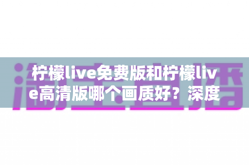 柠檬live免费版和柠檬live高清版哪个画质好?深度对比解析帮你选对版本 柠檬live免费版和柠檬live高清版哪个画质好?深度对比解析帮你选对版本