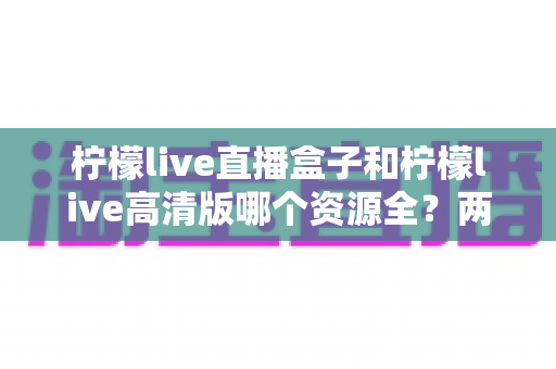 柠檬live直播盒子和柠檬live高清版哪个资源全?两大版本资源与体验全面对比解析 柠檬live直播盒子和柠檬live高清版哪个资源全?两大版本资源与体验全面对比解析