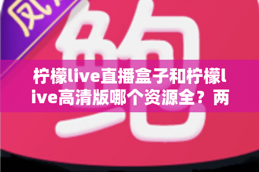 柠檬live直播盒子和柠檬live高清版哪个资源全？两大版本资源与体验全面对比解析
