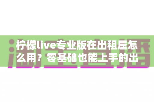 柠檬live专业版在出租屋怎么用?零基础也能上手的出租房直播布置与使用全攻略 柠檬live专业版在出租屋怎么用?零基础也能上手的出租房直播布置与使用全攻略