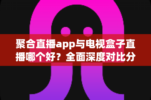 聚合直播app与电视盒子直播哪个好？全面深度对比分析，帮你找到最适合自己的追播方案