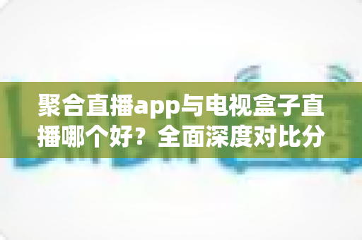 聚合直播app与电视盒子直播哪个好？全面深度对比分析，帮你找到最适合自己的追播方案