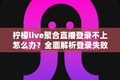柠檬live聚合直播登录不上怎么办？全面解析登录失败原因与高效解决方案指南