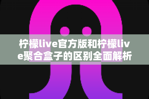 柠檬live官方版和柠檬live聚合盒子的区别全面解析:选对版本才能获得最佳直播观看体验 柠檬live官方版和柠檬live聚合盒子的区别全面解析:选对版本才能获得最佳直播观看体验