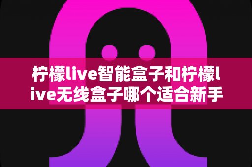 柠檬live智能盒子和柠檬live无线盒子哪个适合新手?零基础用户选购指南与深度对比解析 柠檬live智能盒子和柠檬live无线盒子哪个适合新手?零基础用户选购指南与深度对比解析