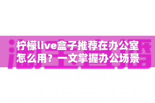 柠檬live盒子推荐在办公室怎么用?一文掌握办公场景的实用技巧与部署指南 柠檬live盒子推荐在办公室怎么用?一文掌握办公场景的实用技巧与部署指南