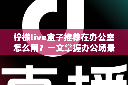 柠檬live盒子推荐在办公室怎么用?一文掌握办公场景的实用技巧与部署指南 柠檬live盒子推荐在办公室怎么用?一文掌握办公场景的实用技巧与部署指南