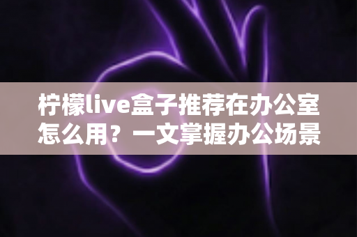 柠檬live盒子推荐在办公室怎么用?一文掌握办公场景的实用技巧与部署指南 柠檬live盒子推荐在办公室怎么用?一文掌握办公场景的实用技巧与部署指南