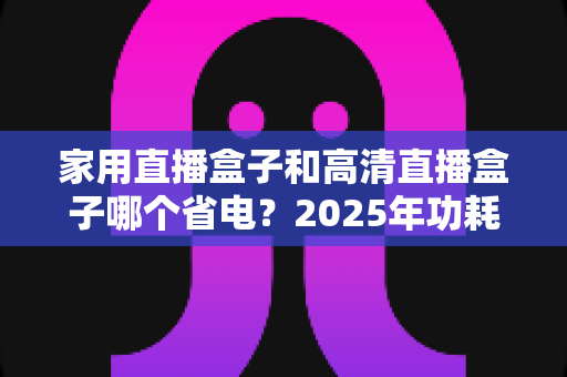 家用直播盒子和高清直播盒子哪个省电?2025年功耗对比与省电选购全攻略 家用直播盒子和高清直播盒子哪个省电?2025年功耗对比与省电选购全攻略