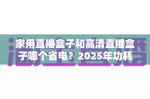 家用直播盒子和高清直播盒子哪个省电？2025年功耗对比与省电选购全攻略