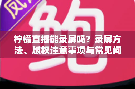 柠檬直播能录屏吗?录屏方法、版权注意事项与常见问题一站式全解析 柠檬直播能录屏吗?录屏方法、版权注意事项与常见问题一站式全解析
