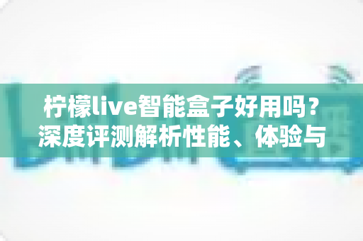 柠檬live智能盒子好用吗?深度评测解析性能、体验与选购建议 柠檬live智能盒子好用吗?深度评测解析性能、体验与选购建议