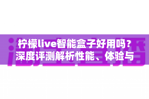 柠檬live智能盒子好用吗？深度评测解析性能、体验与选购建议