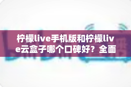 柠檬live手机版和柠檬live云盒子哪个口碑好？全面对比评测与选购指南
