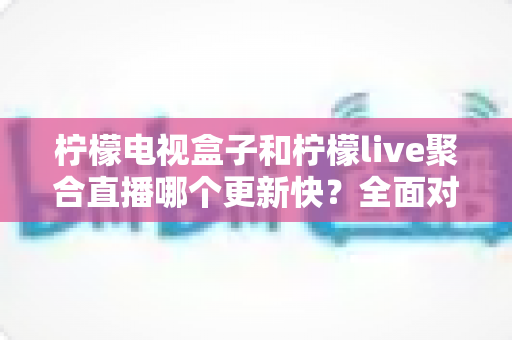 柠檬电视盒子和柠檬live聚合直播哪个更新快?全面对比分析与选购参考指南 柠檬电视盒子和柠檬live聚合直播哪个更新快?全面对比分析与选购参考指南