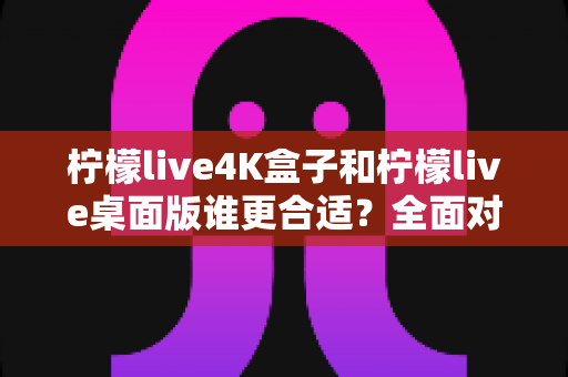 柠檬live4K盒子和柠檬live桌面版谁更合适?全面对比帮你选出最佳观影方案 柠檬live4K盒子和柠檬live桌面版谁更合适?全面对比帮你选出最佳观影方案