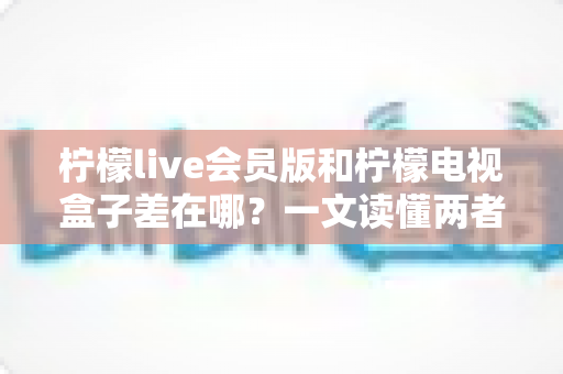 柠檬live会员版和柠檬电视盒子差在哪?一文读懂两者核心区别与选购指南 柠檬live会员版和柠檬电视盒子差在哪?一文读懂两者核心区别与选购指南