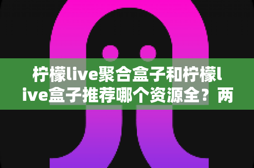 柠檬live聚合盒子和柠檬live盒子推荐哪个资源全？两款电视盒子深度对比与选购指南