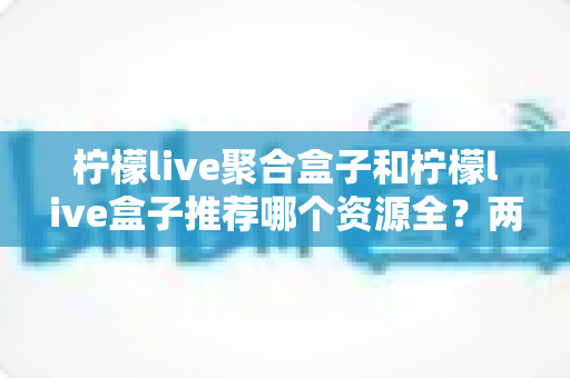 柠檬live聚合盒子和柠檬live盒子推荐哪个资源全？两款电视盒子深度对比与选购指南