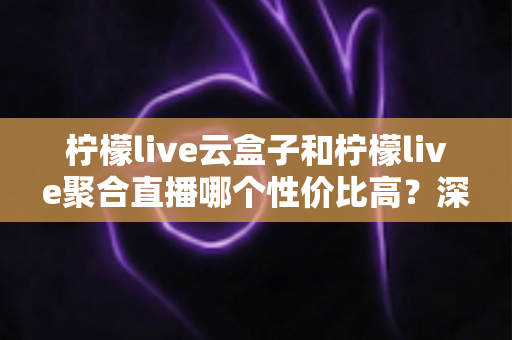 柠檬live云盒子和柠檬live聚合直播哪个性价比高?深度对比分析帮你选对不选贵 柠檬live云盒子和柠檬live聚合直播哪个性价比高?深度对比分析帮你选对不选贵