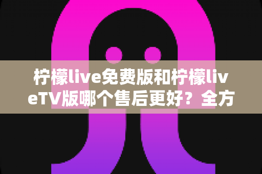 柠檬live免费版和柠檬liveTV版哪个售后更好?全方位对比分析帮你做出明智选择 柠檬live免费版和柠檬liveTV版哪个售后更好?全方位对比分析帮你做出明智选择