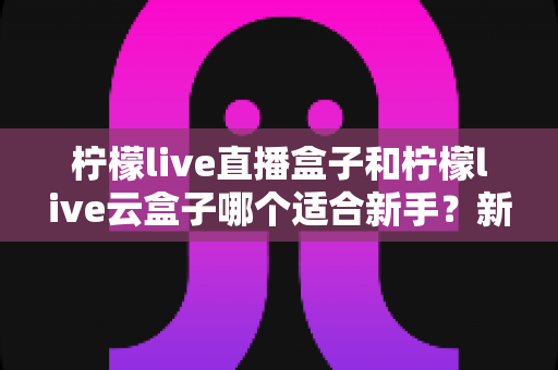 柠檬live直播盒子和柠檬live云盒子哪个适合新手?新手选购避坑全指南 柠檬live直播盒子和柠檬live云盒子哪个适合新手?新手选购避坑全指南