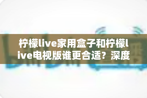 柠檬live家用盒子和柠檬live电视版谁更合适?深度对比评测帮你选对不踩坑 柠檬live家用盒子和柠檬live电视版谁更合适?深度对比评测帮你选对不踩坑