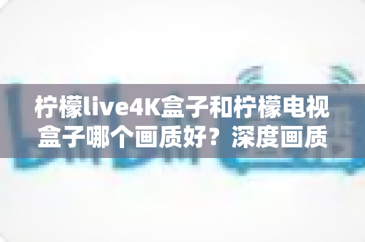 柠檬live4K盒子和柠檬电视盒子哪个画质好?深度画质对比评测全解析 柠檬live4K盒子和柠檬电视盒子哪个画质好?深度画质对比评测全解析