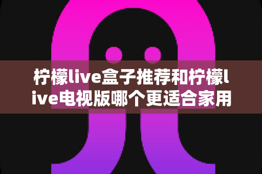 柠檬live盒子推荐和柠檬live电视版哪个更适合家用？一篇读懂的家用选购深度指南