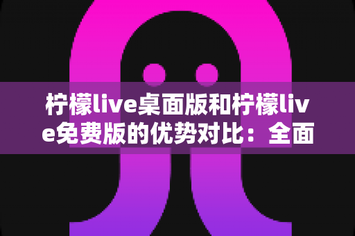 柠檬live桌面版和柠檬live免费版的优势对比：全面解析助你选出最适合的版本