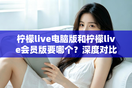 柠檬live电脑版和柠檬live会员版要哪个？深度对比分析助你选出最适合的版本