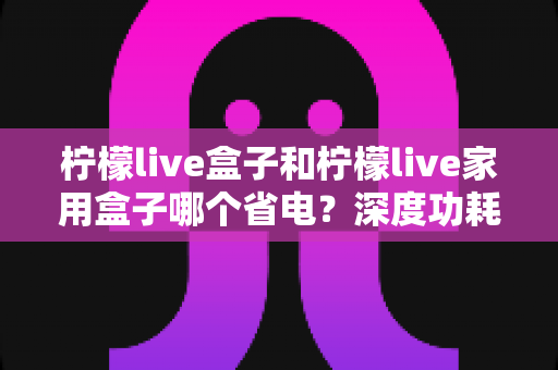 柠檬live盒子和柠檬live家用盒子哪个省电？深度功耗对比帮你选出节能首选
