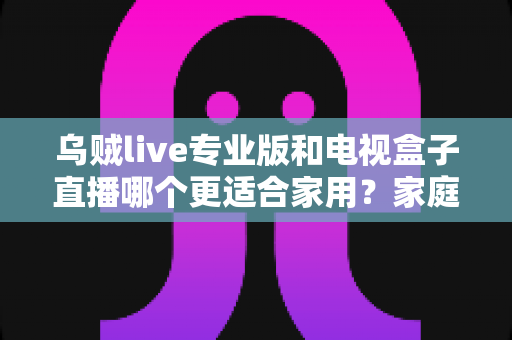 乌贼live专业版和电视盒子直播哪个更适合家用?家庭观影方案深度对比全解析 乌贼live专业版和电视盒子直播哪个更适合家用?家庭观影方案深度对比全解析