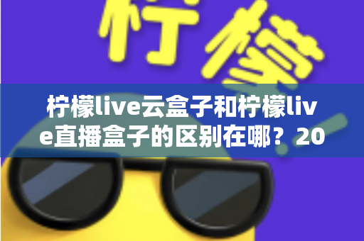 柠檬live云盒子和柠檬live直播盒子的区别在哪?2025年最全面选购对比指南,看完不再纠结! 柠檬live云盒子和柠檬live直播盒子的区别在哪?2025年最全面选购对比指南,看完不再纠结!