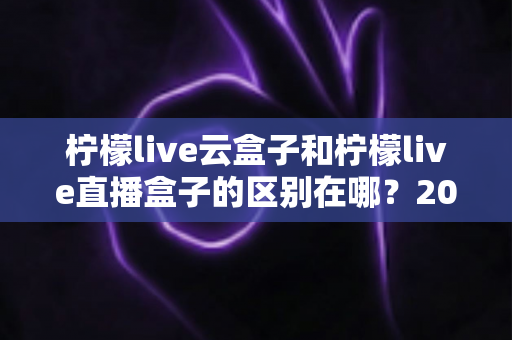 柠檬live云盒子和柠檬live直播盒子的区别在哪？2025年最全面选购对比指南，看完不再纠结！