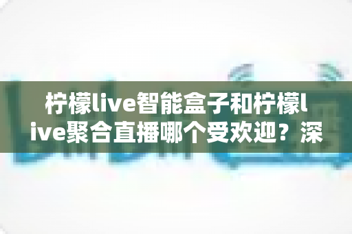 柠檬live智能盒子和柠檬live聚合直播哪个受欢迎？深度对比解析帮你选对不选贵