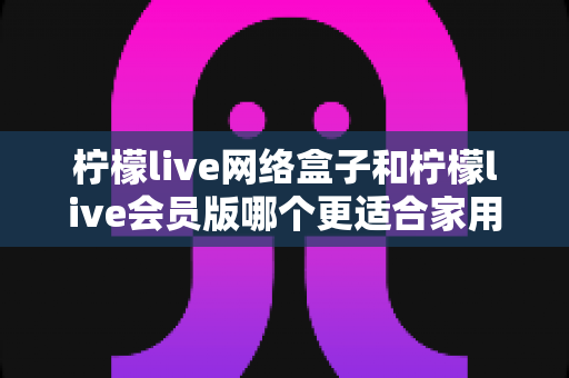 柠檬live网络盒子和柠檬live会员版哪个更适合家用？全面对比解析助你轻松选购