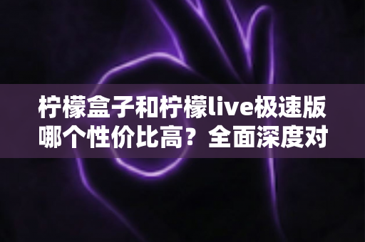 柠檬盒子和柠檬live极速版哪个性价比高？全面深度对比评测，帮你花对每一分钱