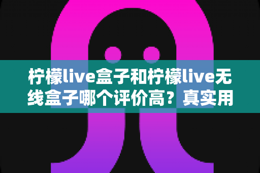 柠檬live盒子和柠檬live无线盒子哪个评价高？真实用户口碑对比与选购指南全解析