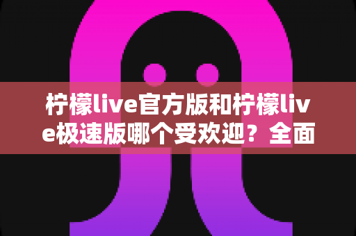 柠檬live官方版和柠檬live极速版哪个受欢迎？全面对比解析与用户选择全攻略