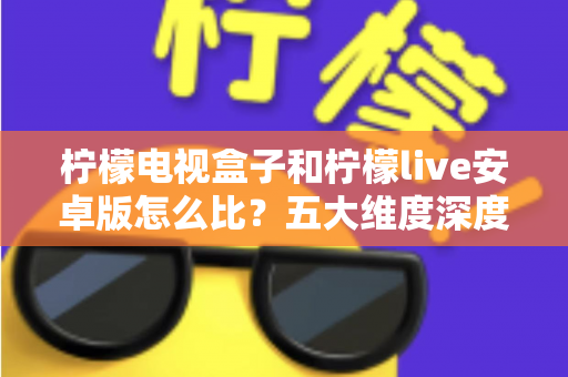 柠檬电视盒子和柠檬live安卓版怎么比？五大维度深度对比，帮你选对家庭影音方案