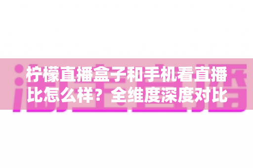 柠檬直播盒子和手机看直播比怎么样?全维度深度对比,助你找到最合适的直播观影方案 柠檬直播盒子和手机看直播比怎么样?全维度深度对比,助你找到最合适的直播观影方案
