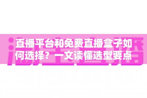 直播平台和免费直播盒子如何选择?一文读懂选型要点与避坑指南 直播平台和免费直播盒子如何选择?一文读懂选型要点与避坑指南