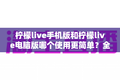 柠檬live手机版和柠檬live电脑版哪个使用更简单？全面对比解析帮你选对版本