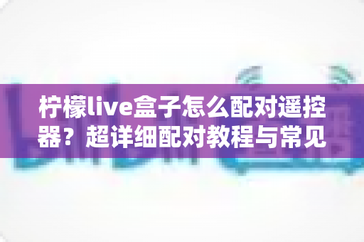 柠檬live盒子怎么配对遥控器?超详细配对教程与常见问题全解析 柠檬live盒子怎么配对遥控器?超详细配对教程与常见问题全解析